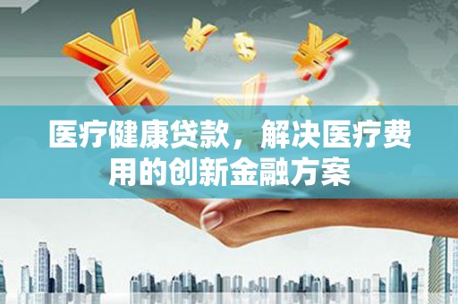 秀屿医疗健康贷款，解决医疗费用的创新金融方案